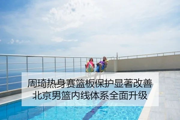周琦热身赛篮板保护显著改善 北京男篮内线体系全面升级